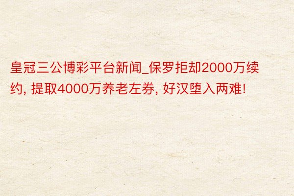 皇冠三公博彩平台新闻_保罗拒却2000万续约， 提取4000万养老左券， 好汉堕入两难!