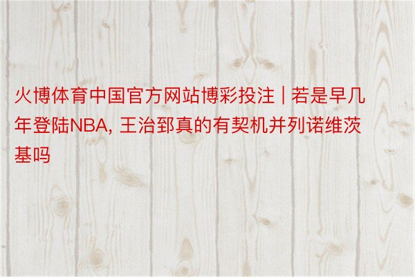 火博体育中国官方网站博彩投注 | 若是早几年登陆NBA, 王治郅真的有契机并列诺维茨基吗