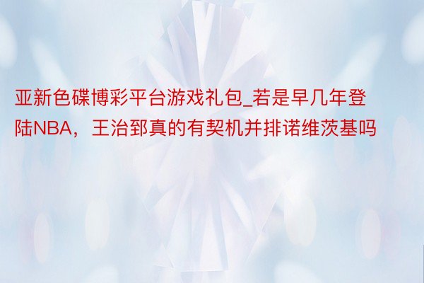 亚新色碟博彩平台游戏礼包_若是早几年登陆NBA，王治郅真的有契机并排诺维茨基吗