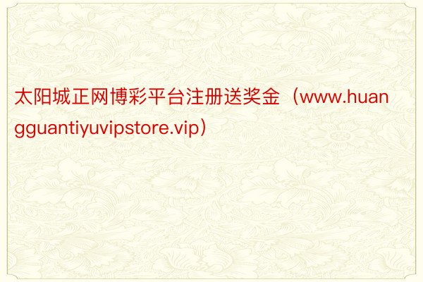 太阳城正网博彩平台注册送奖金（www.huangguantiyuvipstore.vip）