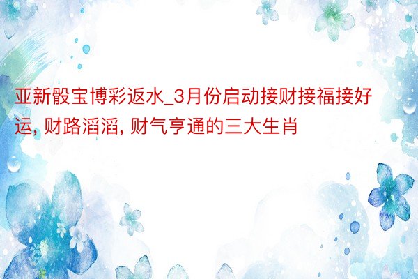 亚新骰宝博彩返水_3月份启动接财接福接好运, 财路滔滔, 财气亨通的三大生肖