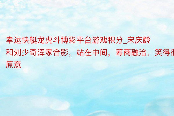 幸运快艇龙虎斗博彩平台游戏积分_宋庆龄和刘少奇浑家合影，站在中间，筹商融洽，笑得很原意