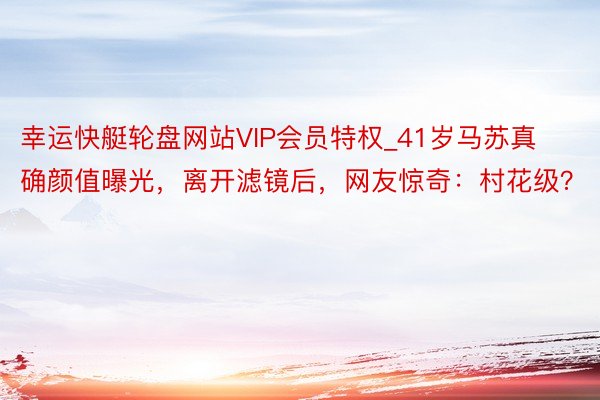 幸运快艇轮盘网站VIP会员特权_41岁马苏真确颜值曝光，离开滤镜后，网友惊奇：村花级？