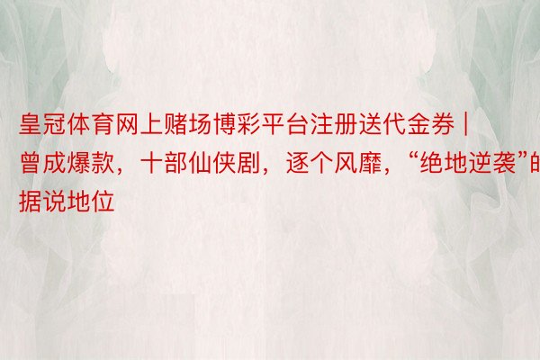 皇冠体育网上赌场博彩平台注册送代金券 | 曾成爆款，十部仙侠剧，逐个风靡，“绝地逆袭”的据说地位