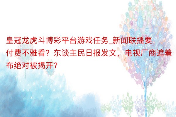 皇冠龙虎斗博彩平台游戏任务_新闻联播要付费不雅看？东谈主民日报发文，电视厂商遮羞布绝对被揭开?