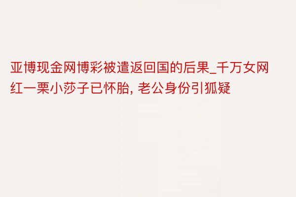 亚博现金网博彩被遣返回国的后果_千万女网红一栗小莎子已怀胎， 老公身份引狐疑