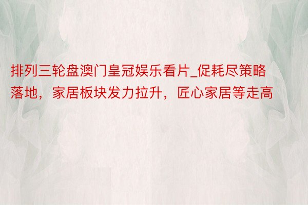 排列三轮盘澳门皇冠娱乐看片_促耗尽策略落地，家居板块发力拉升，匠心家居等走高