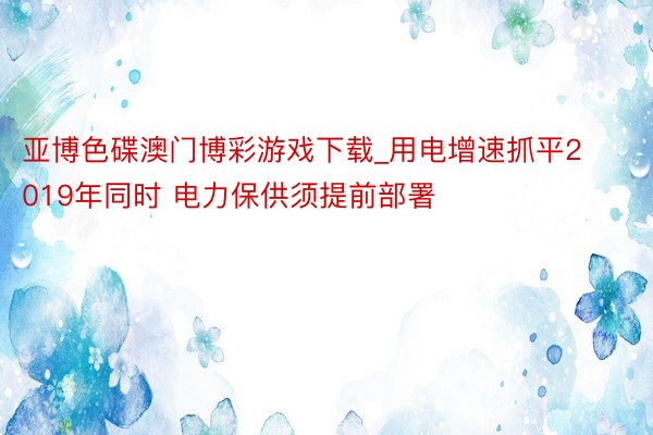 亚博色碟澳门博彩游戏下载_用电增速抓平2019年同时 电力保供须提前部署