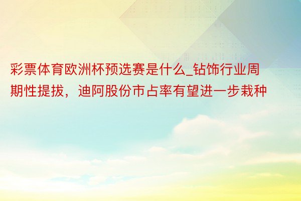 彩票体育欧洲杯预选赛是什么_钻饰行业周期性提拔，迪阿股份市占率有望进一步栽种