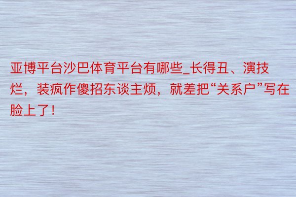 亚博平台沙巴体育平台有哪些_长得丑、演技烂，装疯作傻招东谈主烦，就差把“关系户”写在脸上了！