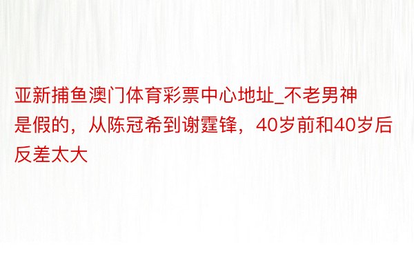 亚新捕鱼澳门体育彩票中心地址_不老男神是假的，从陈冠希到谢霆锋，40岁前和40岁后反差太大