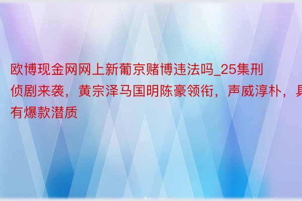 欧博现金网网上新葡京赌博违法吗_25集刑侦剧来袭，黄宗泽马国明陈豪领衔，声威淳朴，具有爆款潜质