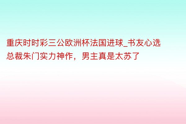 重庆时时彩三公欧洲杯法国进球_书友心选总裁朱门实力神作，男主真是太苏了