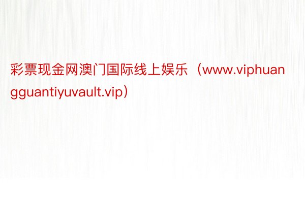 彩票现金网澳门国际线上娱乐（www.viphuangguantiyuvault.vip）