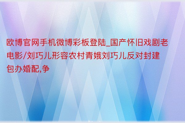 欧博官网手机微博彩板登陆_国产怀旧戏剧老电影/刘巧儿形容农村青娥刘巧儿反对封建包办婚配,争