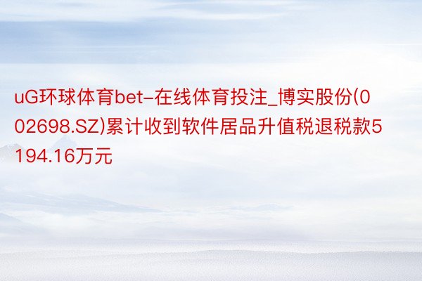 uG环球体育bet-在线体育投注_博实股份(002698.SZ)累计收到软件居品升值税退税款5194.16万元