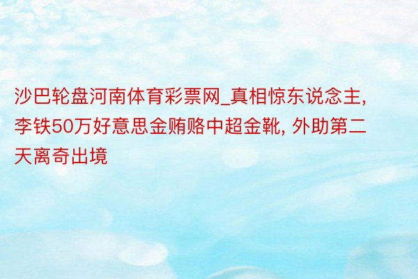 沙巴轮盘河南体育彩票网_真相惊东说念主, 李铁50万好意思金贿赂中超金靴, 外助第二天离奇出境