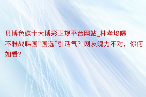 贝博色碟十大博彩正规平台网站_林孝埈曝不雅战韩国“国选”引活气？网友魄力不对，你何如看？