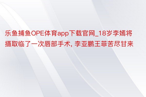 乐鱼捕鱼OPE体育app下载官网_18岁李嫣将摄取临了一次唇部手术, 李亚鹏王菲苦尽甘来