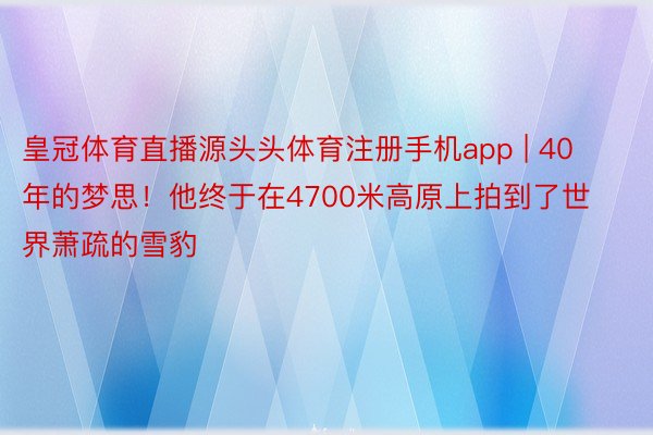 皇冠体育直播源头头体育注册手机app | 40年的梦思！他终于在4700米高原上拍到了世界萧疏的雪豹