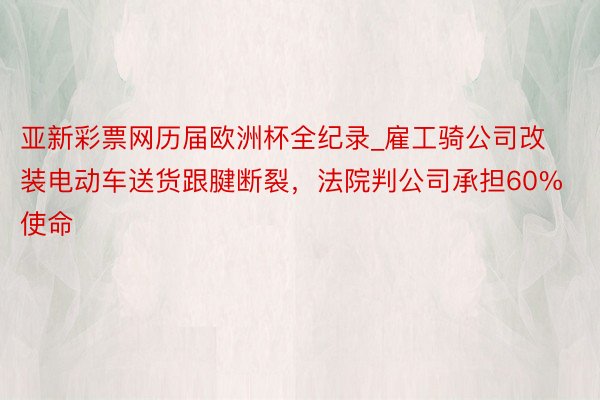 亚新彩票网历届欧洲杯全纪录_雇工骑公司改装电动车送货跟腱断裂，法院判公司承担60%使命