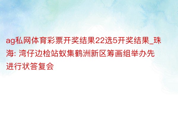 ag私网体育彩票开奖结果22选5开奖结果_珠海: 湾仔边检站蚁集鹤洲新区筹画组举办先进行状答复会