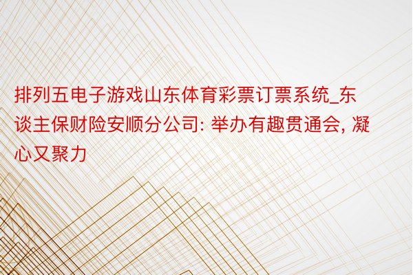 排列五电子游戏山东体育彩票订票系统_东谈主保财险安顺分公司: 举办有趣贯通会, 凝心又聚力