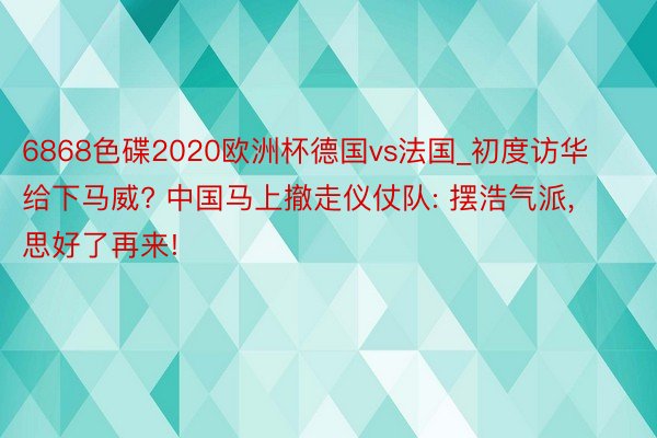 6868色碟2020欧洲杯德国vs法国_初度访华给下马威? 中国马上撤走仪仗队: 摆浩气派, 思好了再来!