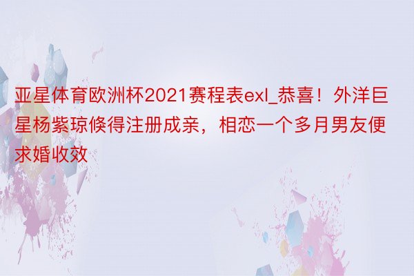 亚星体育欧洲杯2021赛程表exl_恭喜！外洋巨星杨紫琼倏得注册成亲，相恋一个多月男友便求婚收效