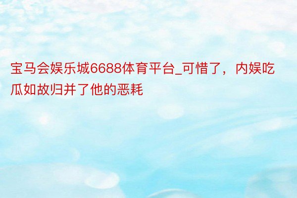 宝马会娱乐城6688体育平台_可惜了，内娱吃瓜如故归并了他的恶耗