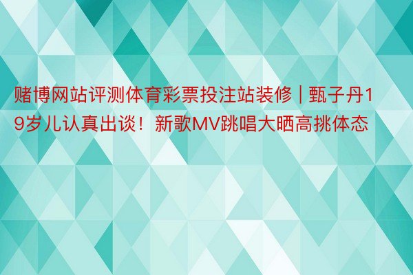 赌博网站评测体育彩票投注站装修 | 甄子丹19岁儿认真出谈！新歌MV跳唱大晒高挑体态