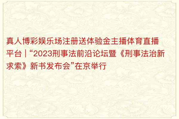 真人博彩娱乐场注册送体验金主播体育直播平台 | “2023刑事法前沿论坛暨《刑事法治新求索》新书发布会”在京举行