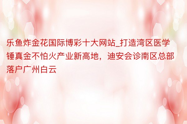 乐鱼炸金花国际博彩十大网站_打造湾区医学锤真金不怕火产业新高地，迪安会诊南区总部落户广州白云