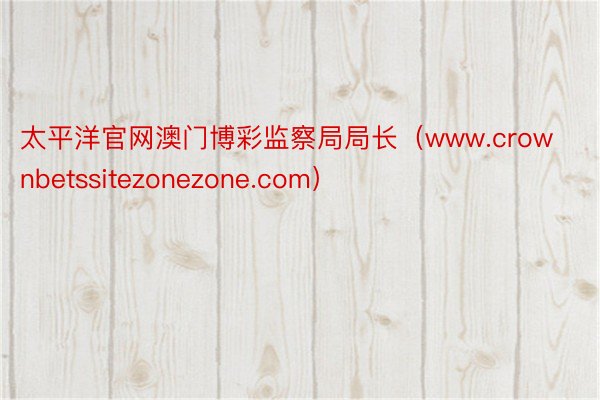 太平洋官网澳门博彩监察局局长（www.crownbetssitezonezone.com）