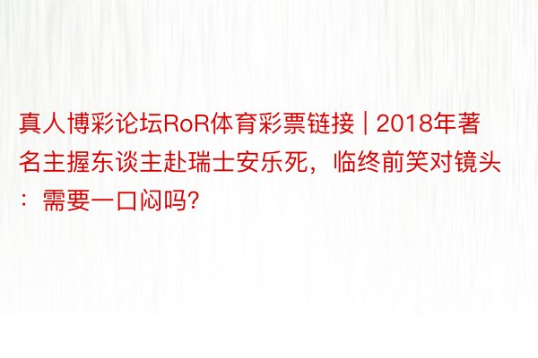 真人博彩论坛RoR体育彩票链接 | 2018年著名主握东谈主赴瑞士安乐死，临终前笑对镜头：需要一口闷吗？