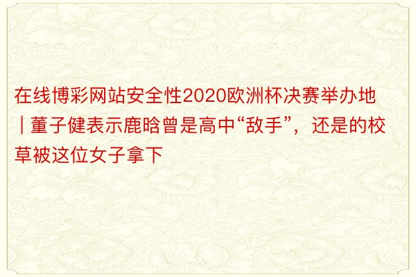 在线博彩网站安全性2020欧洲杯决赛举办地 | 董子健表示鹿晗曾是高中“敌手”，还是的校草被这位女子拿下