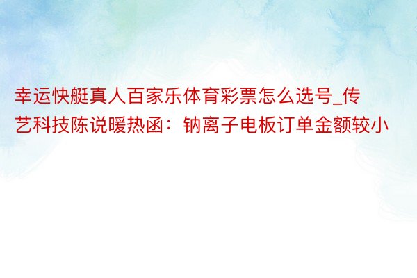 幸运快艇真人百家乐体育彩票怎么选号_传艺科技陈说暖热函：钠离子电板订单金额较小