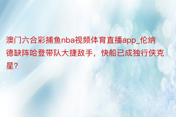 澳门六合彩捕鱼nba视频体育直播app_伦纳德缺阵哈登带队大捷敌手，快船已成独行侠克星?