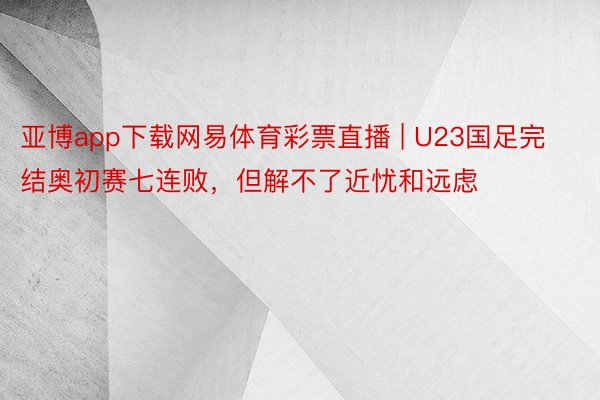 亚博app下载网易体育彩票直播 | U23国足完结奥初赛七连败，但解不了近忧和远虑