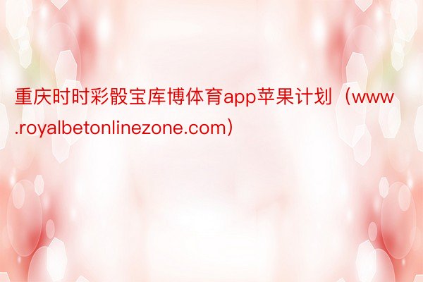 重庆时时彩骰宝库博体育app苹果计划（www.royalbetonlinezone.com）