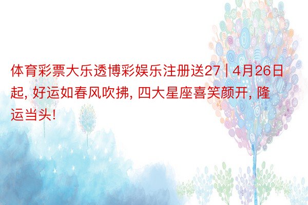 体育彩票大乐透博彩娱乐注册送27 | 4月26日起, 好运如春风吹拂, 四大星座喜笑颜开, 隆运当头!