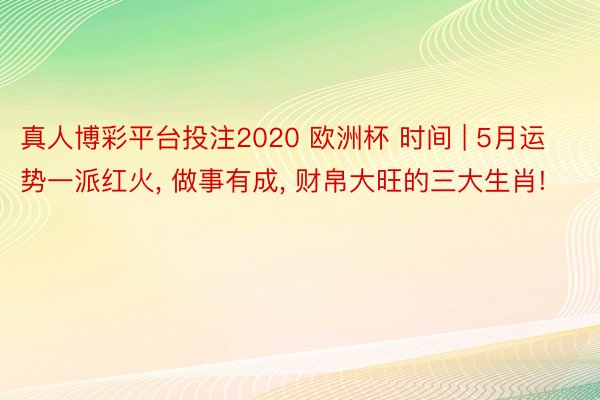 真人博彩平台投注2020 欧洲杯 时间 | 5月运势一派红火， 做事有成， 财帛大旺的三大生肖!