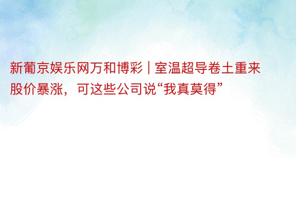 新葡京娱乐网万和博彩 | 室温超导卷土重来股价暴涨，可这些公司说“我真莫得”