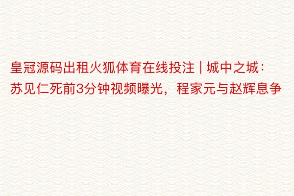 皇冠源码出租火狐体育在线投注 | 城中之城：苏见仁死前3分钟视频曝光，程家元与赵辉息争