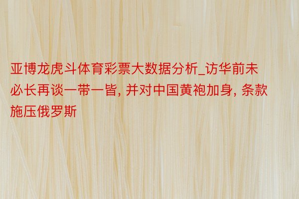 亚博龙虎斗体育彩票大数据分析_访华前未必长再谈一带一皆， 并对中国黄袍加身， 条款施压俄罗斯