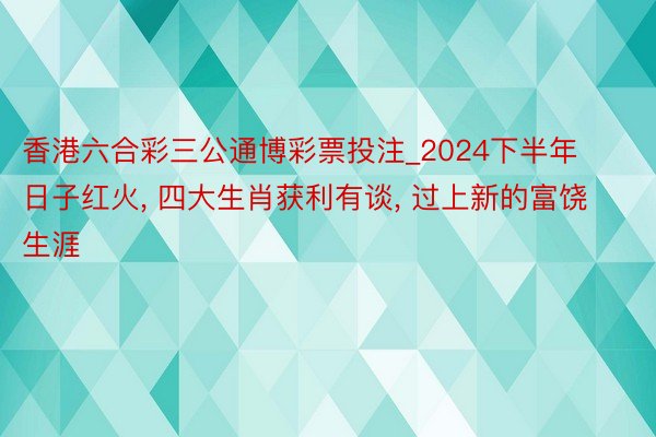 香港六合彩三公通博彩票投注_2024下半年日子红火， 四大生肖获利有谈， 过上新的富饶生涯