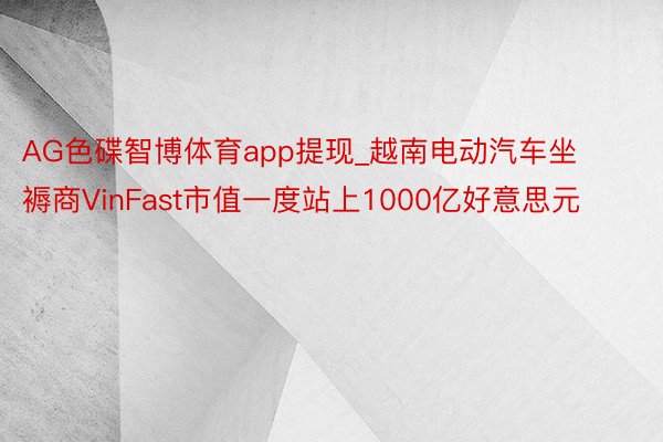 AG色碟智博体育app提现_越南电动汽车坐褥商VinFast市值一度站上1000亿好意思元