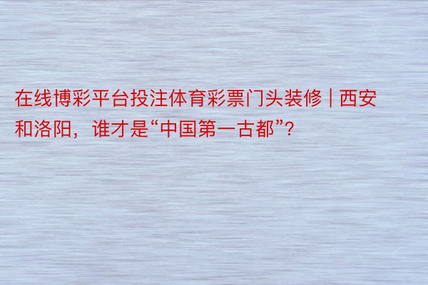 在线博彩平台投注体育彩票门头装修 | 西安和洛阳，谁才是“中国第一古都”？