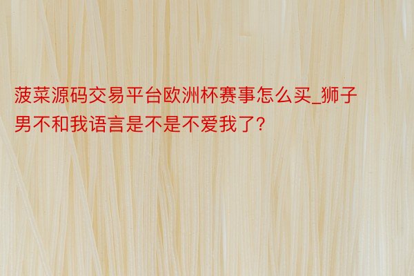 菠菜源码交易平台欧洲杯赛事怎么买_狮子男不和我语言是不是不爱我了？