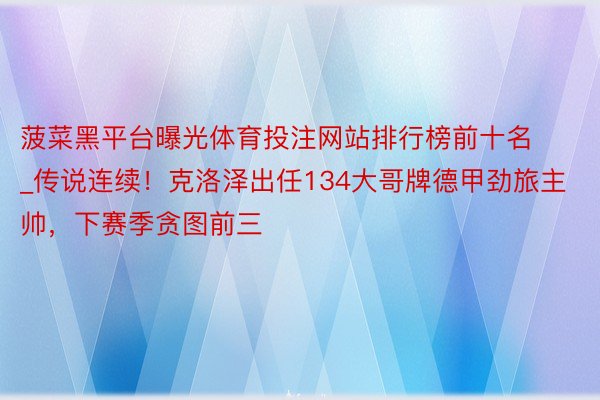 菠菜黑平台曝光体育投注网站排行榜前十名_传说连续！克洛泽出任134大哥牌德甲劲旅主帅，下赛季贪图前三